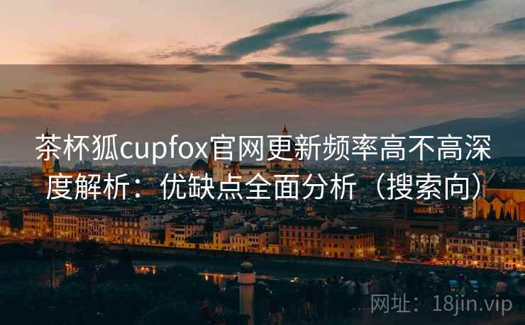 茶杯狐cupfox官网更新频率高不高深度解析：优缺点全面分析（搜索向）