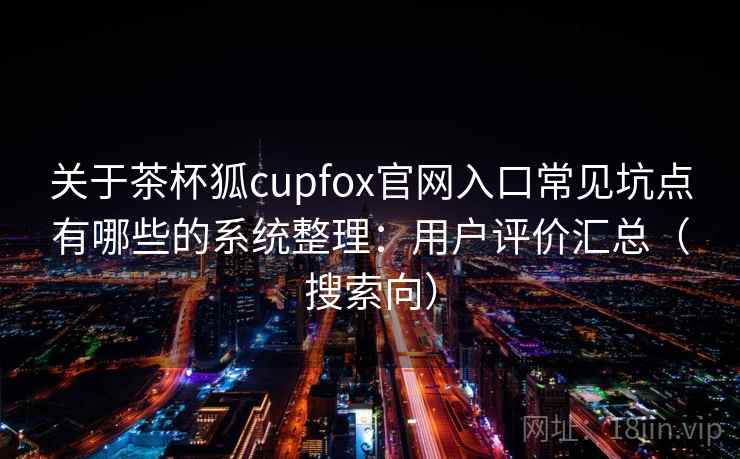 关于茶杯狐cupfox官网入口常见坑点有哪些的系统整理:用户评价汇总(搜索向) 关于茶杯狐cupfox官网入口常见坑点有哪些的系统整理:用户评价汇总(搜索向)