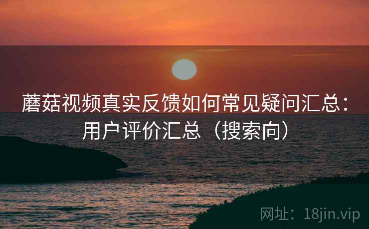 蘑菇视频真实反馈如何常见疑问汇总：用户评价汇总（搜索向）