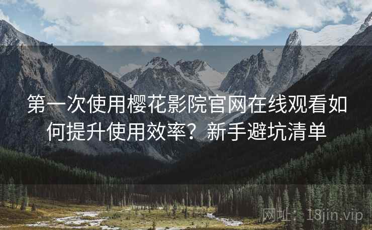 第一次使用樱花影院官网在线观看如何提升使用效率？新手避坑清单