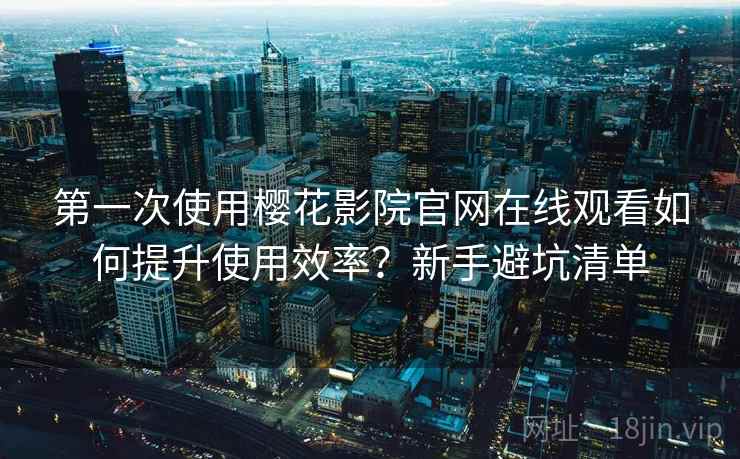 第一次使用樱花影院官网在线观看如何提升使用效率？新手避坑清单
