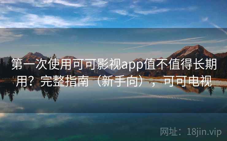 第一次使用可可影视app值不值得长期用？完整指南（新手向），可可电视
