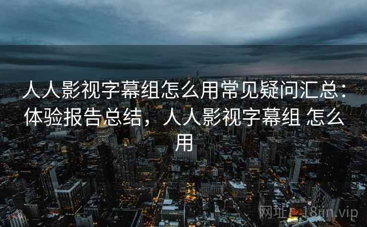 人人影视字幕组怎么用常见疑问汇总：体验报告总结，人人影视字幕组 怎么用