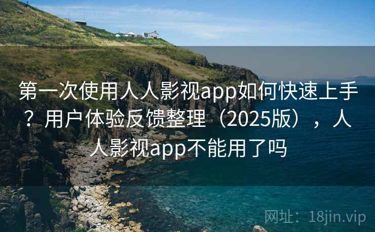 第一次使用人人影视app如何快速上手？用户体验反馈整理（2025版），人人影视app不能用了吗