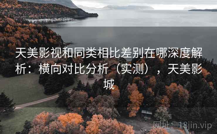 天美影视和同类相比差别在哪深度解析：横向对比分析（实测），天美影城