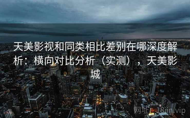 天美影视和同类相比差别在哪深度解析:横向对比分析(实测),天美影城 天美影视和同类相比差别在哪深度解析:横向对比分析(实测),天美影城