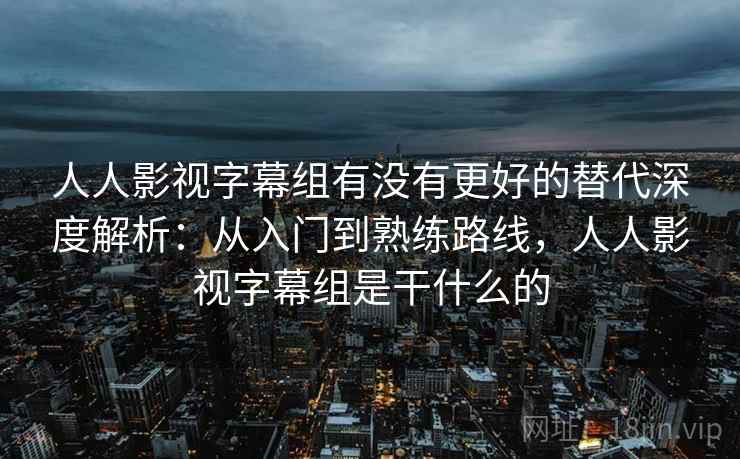 人人影视字幕组有没有更好的替代深度解析:从入门到熟练路线,人人影视字幕组是干什么的 人人影视字幕组有没有更好的替代深度解析:从入门到熟练路线,人人影视字幕组是干什么的
