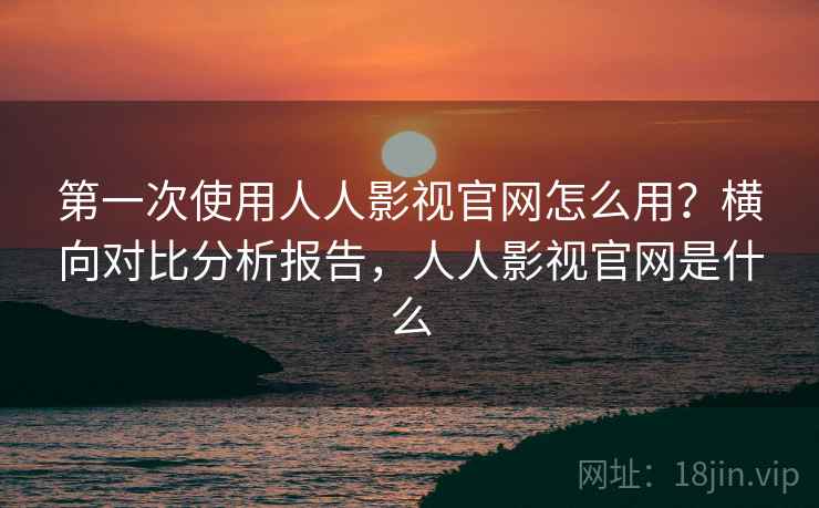 第一次使用人人影视官网怎么用？横向对比分析报告，人人影视官网是什么