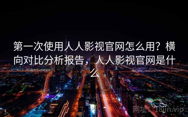 第一次使用人人影视官网怎么用？横向对比分析报告，人人影视官网是什么