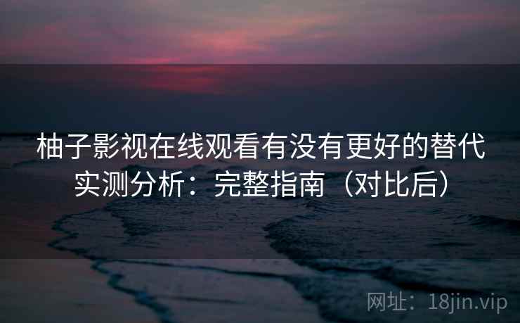 柚子影视在线观看有没有更好的替代实测分析：完整指南（对比后）