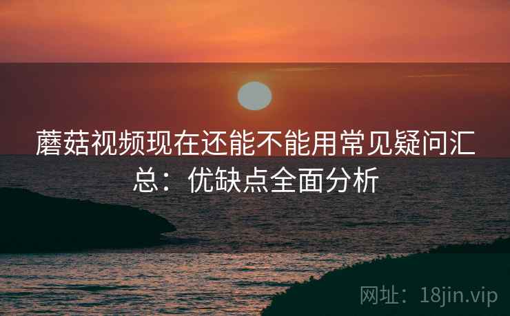 蘑菇视频现在还能不能用常见疑问汇总:优缺点全面分析 蘑菇视频现在还能不能用常见疑问汇总:优缺点全面分析