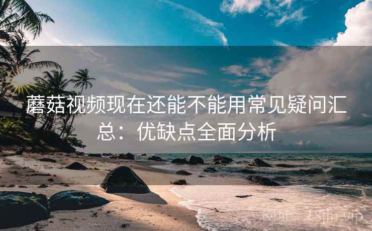 蘑菇视频现在还能不能用常见疑问汇总：优缺点全面分析