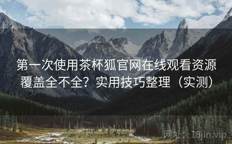 第一次使用茶杯狐官网在线观看资源覆盖全不全？实用技巧整理（实测）