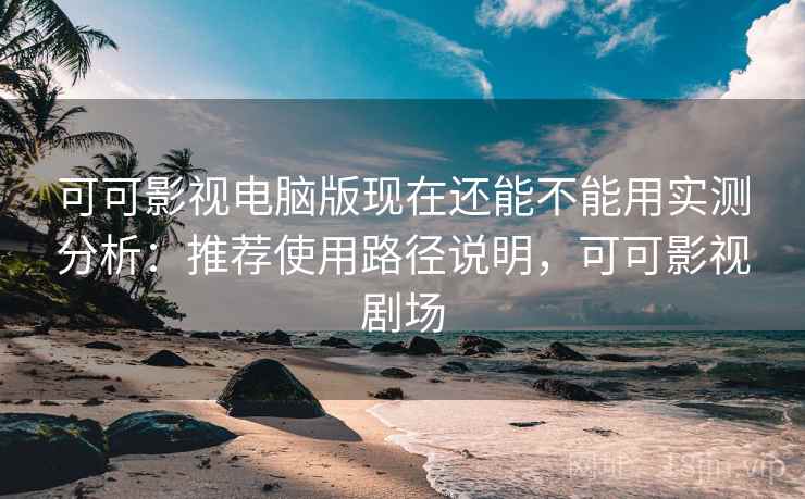 可可影视电脑版现在还能不能用实测分析：推荐使用路径说明，可可影视剧场