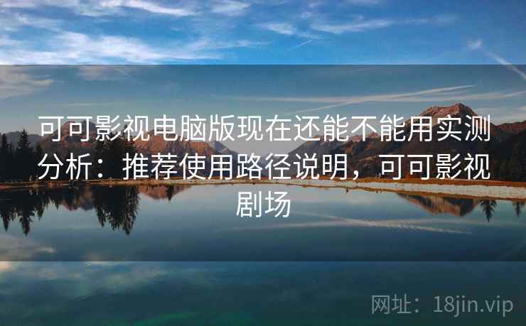 可可影视电脑版现在还能不能用实测分析：推荐使用路径说明，可可影视剧场