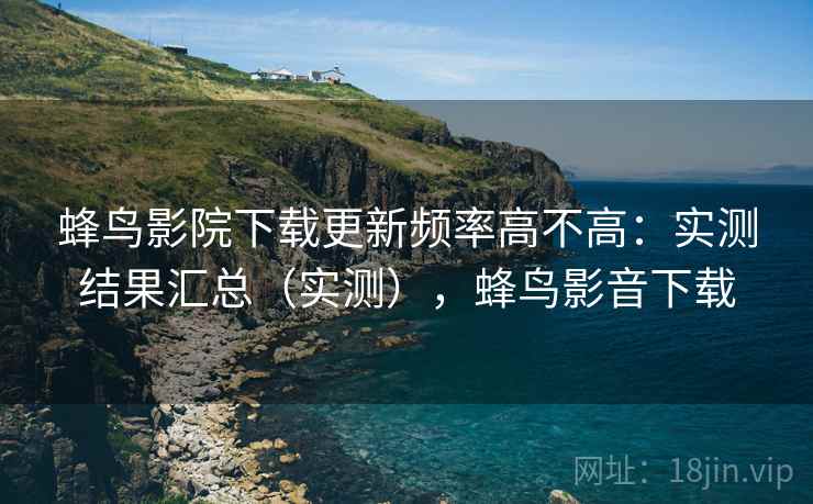 蜂鸟影院下载更新频率高不高:实测结果汇总(实测),蜂鸟影音下载 蜂鸟影院下载更新频率高不高:实测结果汇总(实测),蜂鸟影音下载